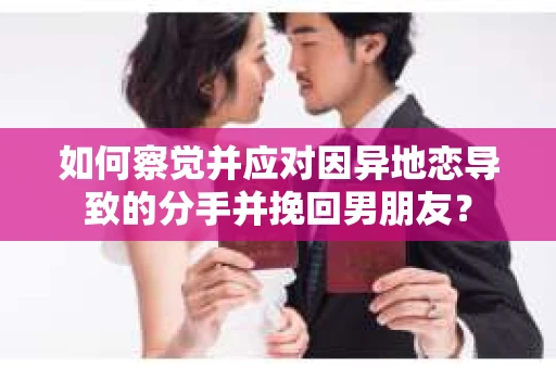 如何察觉并应对因异地恋导致的分手并挽回男朋友？