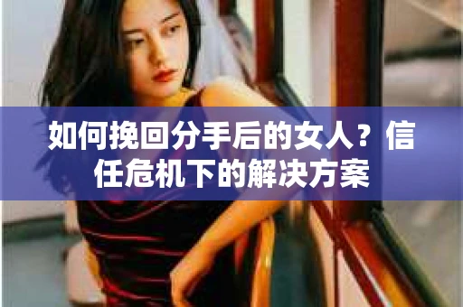 如何挽回分手后的女人？信任危机下的解决方案