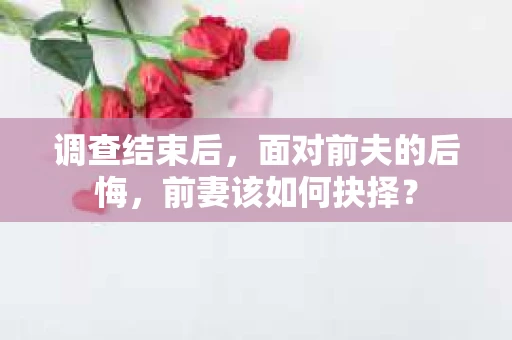调查结束后,面对前夫的后悔,前妻该如何抉择? 调查结束后,面对前夫的后悔,前妻该如何抉择?