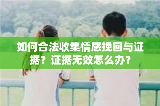 如何合法收集情感挽回与证据?证据无效怎么办? 如何合法收集情感挽回与证据?证据无效怎么办?