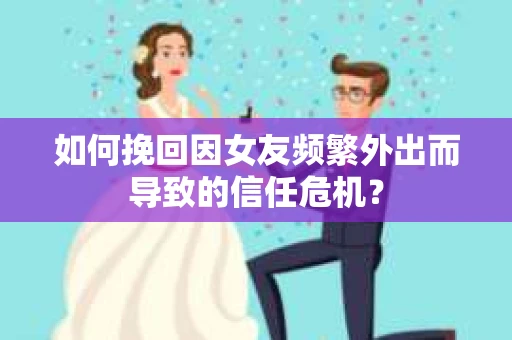 如何挽回因女友频繁外出而导致的信任危机？