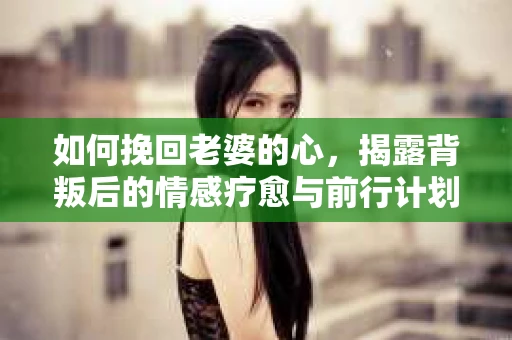 如何挽回老婆的心,揭露背叛后的情感疗愈与前行计划 如何挽回老婆的心,揭露背叛后的情感疗愈与前行计划
