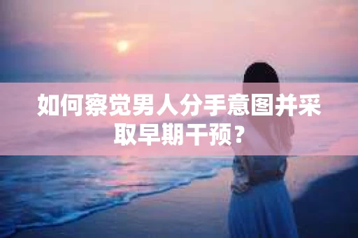 如何察觉男人分手意图并采取早期干预？