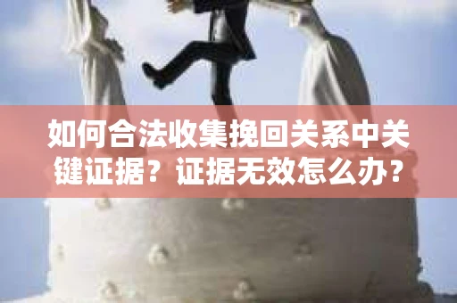 如何合法收集挽回关系中关键证据?证据无效怎么办? 如何合法收集挽回关系中关键证据?证据无效怎么办?
