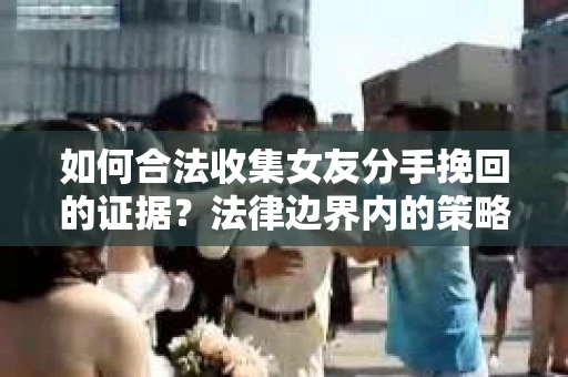 如何合法收集女友分手挽回的证据？法律边界内的策略与技巧