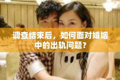 调查结束后，如何面对婚姻中的出轨问题？