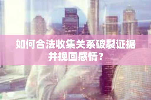 如何合法收集关系破裂证据并挽回感情？
