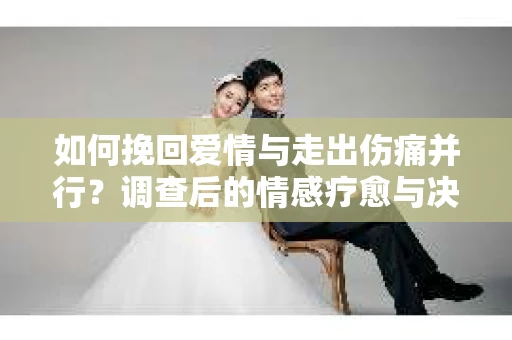 如何挽回爱情与走出伤痛并行?调查后的情感疗愈与决策指南 如何挽回爱情与走出伤痛并行?调查后的情感疗愈与决策指南