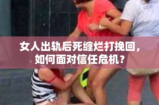 女人出轨后死缠烂打挽回，如何面对信任危机？