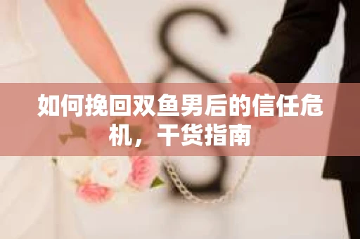 如何挽回双鱼男后的信任危机,干货指南 如何挽回双鱼男后的信任危机,干货指南