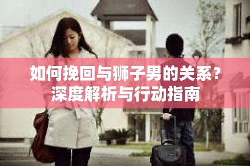 如何挽回与狮子男的关系？深度解析与行动指南