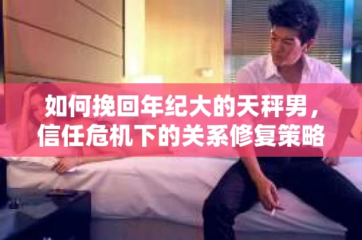 如何挽回年纪大的天秤男，信任危机下的关系修复策略