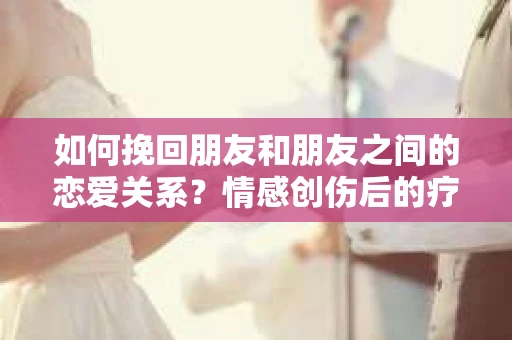 如何挽回朋友和朋友之间的恋爱关系?情感创伤后的疗愈与决策之路 如何挽回朋友和朋友之间的恋爱关系?情感创伤后的疗愈与决策之路
