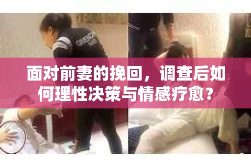 面对前妻的挽回，调查后如何理性决策与情感疗愈？