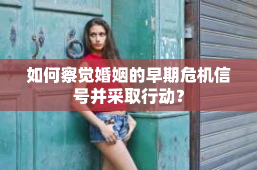 如何察觉婚姻的早期危机信号并采取行动？
