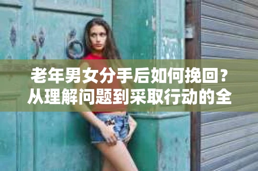 老年男女分手后如何挽回？从理解问题到采取行动的全面指南
