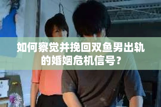 如何察觉并挽回双鱼男出轨的婚姻危机信号？