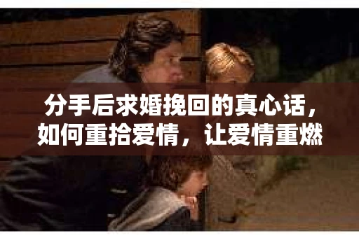 分手后求婚挽回的真心话，如何重拾爱情，让爱情重燃？