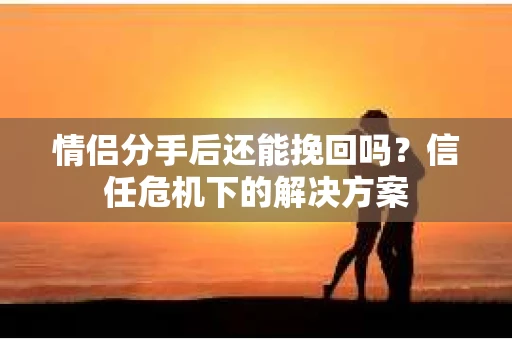 情侣分手后还能挽回吗？信任危机下的解决方案