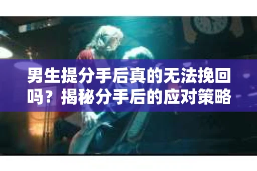 男生提分手后真的无法挽回吗?揭秘分手后的应对策略 男生提分手后真的无法挽回吗?揭秘分手后的应对策略