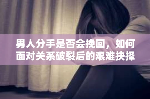 男人分手是否会挽回,如何面对关系破裂后的艰难抉择? 男人分手是否会挽回,如何面对关系破裂后的艰难抉择?