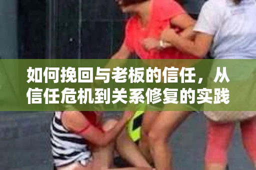 如何挽回与老板的信任，从信任危机到关系修复的实践指南