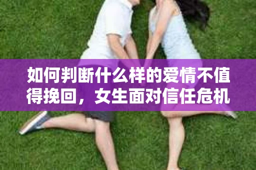 如何判断什么样的爱情不值得挽回，女生面对信任危机怎么办？