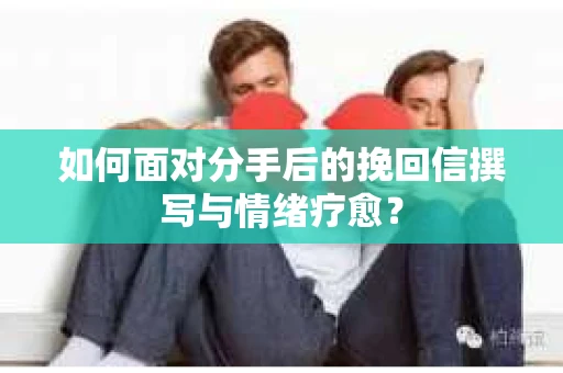 如何面对分手后的挽回信撰写与情绪疗愈？