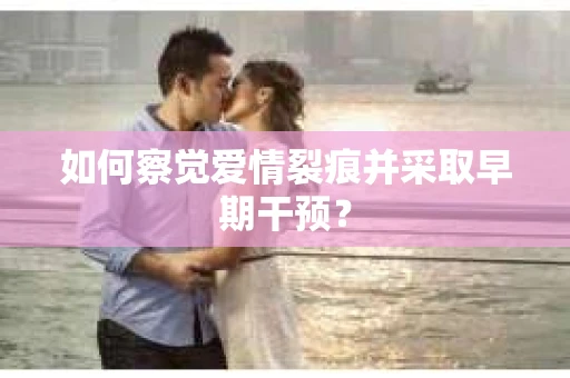 如何察觉爱情裂痕并采取早期干预？