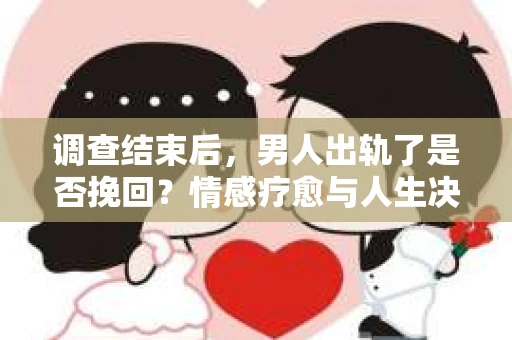 调查结束后，男人出轨了是否挽回？情感疗愈与人生决策的干货指南