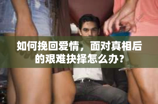 如何挽回爱情,面对真相后的艰难抉择怎么办? 如何挽回爱情,面对真相后的艰难抉择怎么办?
