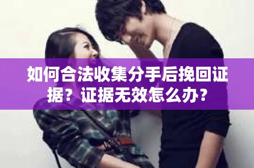 如何合法收集分手后挽回证据？证据无效怎么办？