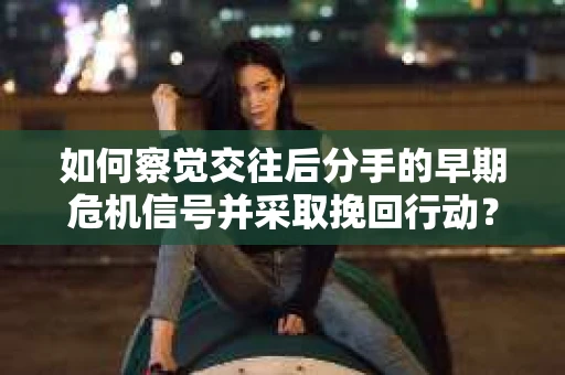 如何察觉交往后分手的早期危机信号并采取挽回行动？
