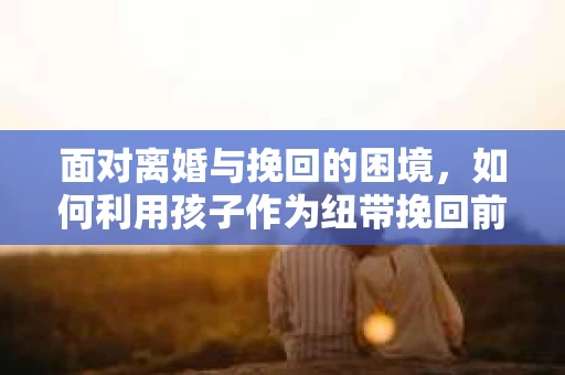面对离婚与挽回的困境,如何利用孩子作为纽带挽回前夫的技巧? 面对离婚与挽回的困境,如何利用孩子作为纽带挽回前夫的技巧?