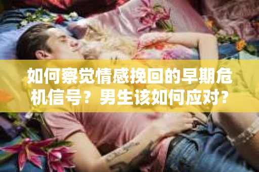 如何察觉情感挽回的早期危机信号？男生该如何应对？