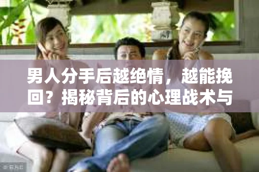 男人分手后越绝情，越能挽回？揭秘背后的心理战术与实际操作