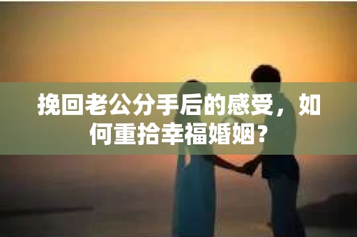 挽回老公分手后的感受，如何重拾幸福婚姻？