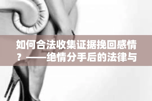 如何合法收集证据挽回感情？——绝情分手后的法律与取证策略