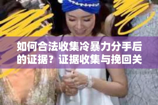 如何合法收集冷暴力分手后的证据？证据收集与挽回关系怎么办？