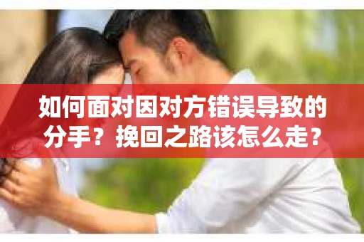 如何面对因对方错误导致的分手？挽回之路该怎么走？