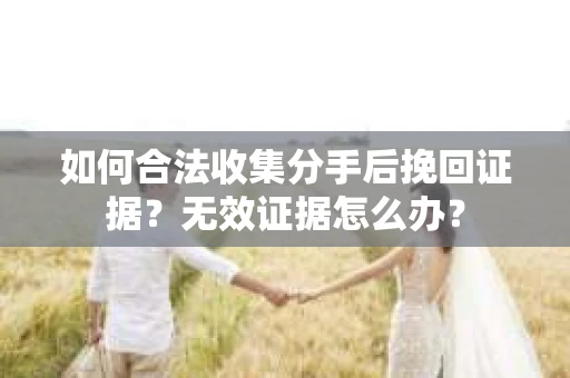 如何合法收集分手后挽回证据？无效证据怎么办？