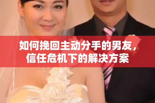 如何挽回主动分手的男友，信任危机下的解决方案