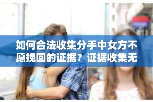 如何合法收集分手中女方不愿挽回的证据?证据收集无效怎么办? 如何合法收集分手中女方不愿挽回的证据?证据收集无效怎么办?