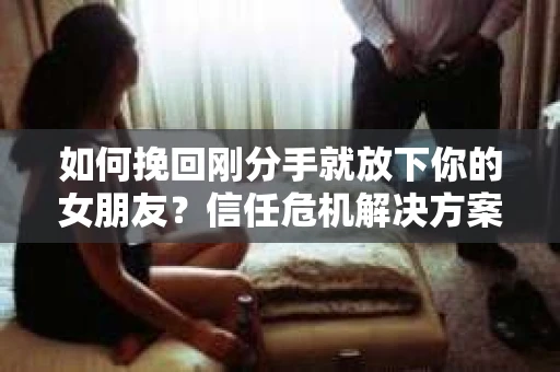 如何挽回刚分手就放下你的女朋友？信任危机解决方案