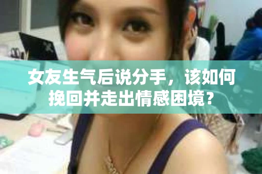 女友生气后说分手，该如何挽回并走出情感困境？