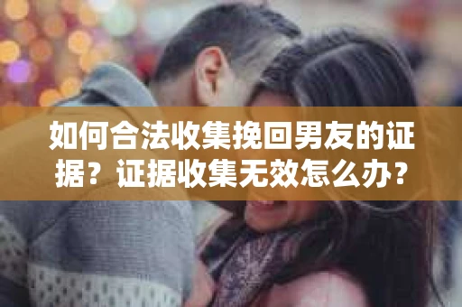 如何合法收集挽回男友的证据？证据收集无效怎么办？