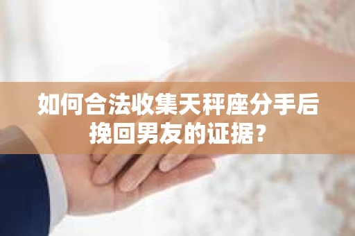 如何合法收集天秤座分手后挽回男友的证据？