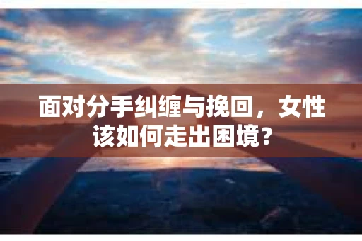 面对分手纠缠与挽回，女性该如何走出困境？