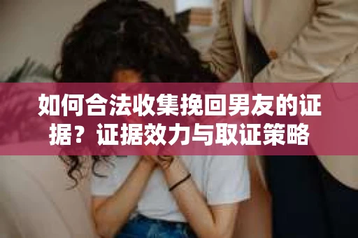 如何合法收集挽回男友的证据？证据效力与取证策略