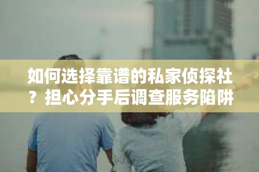 如何选择靠谱的私家侦探社？担心分手后调查服务陷阱怎么办？